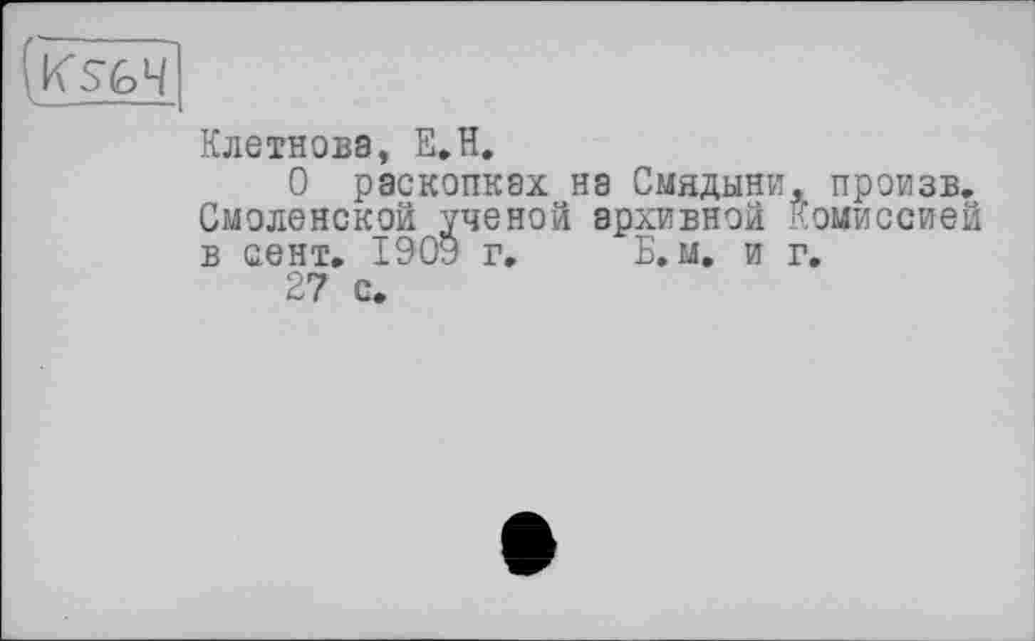 ﻿(ksfc ч1
Клетнова, E.ïï.
О раскопках на Смвдыни, произв. Смоленской ученой архивной Комиссией в сент. 1909 г. Б. м. и г.
27 с»